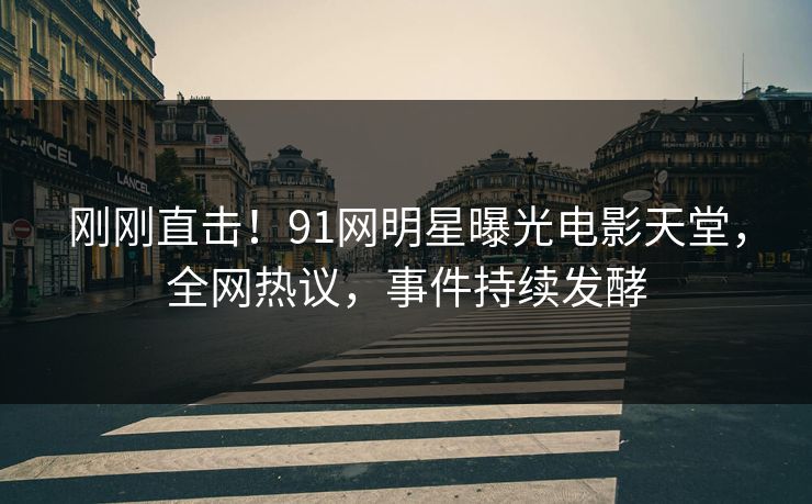 刚刚直击！91网明星曝光电影天堂，全网热议，事件持续发酵