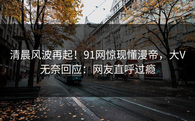 清晨风波再起！91网惊现懂漫帝，大V无奈回应：网友直呼过瘾