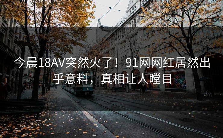 今晨18AV突然火了！91网网红居然出乎意料，真相让人瞠目