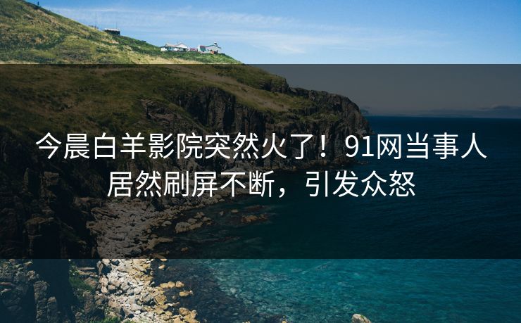 今晨白羊影院突然火了！91网当事人居然刷屏不断，引发众怒