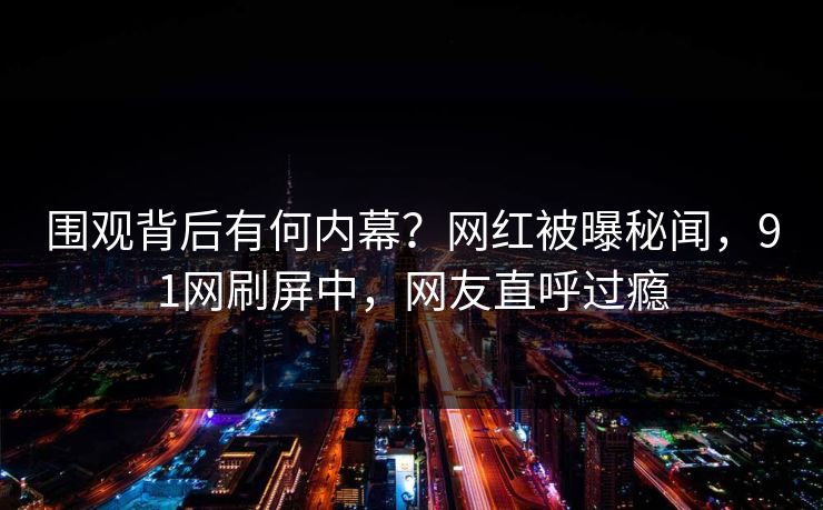 围观背后有何内幕？网红被曝秘闻，91网刷屏中，网友直呼过瘾