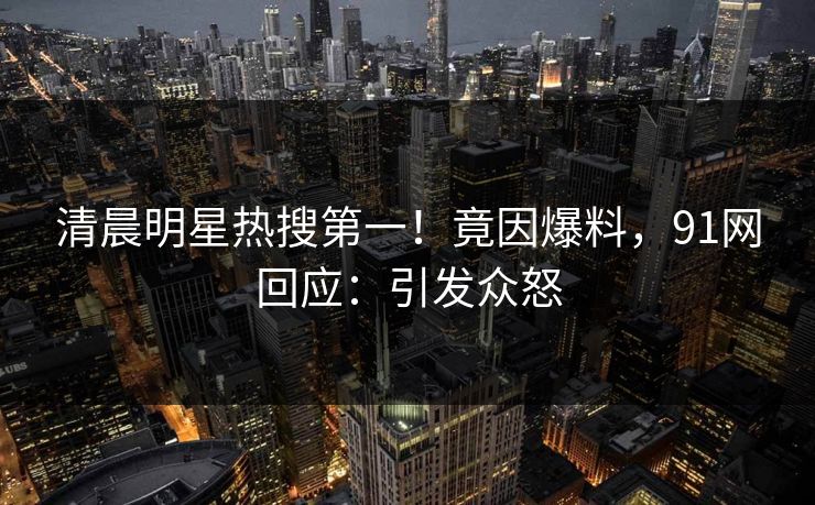 清晨明星热搜第一！竟因爆料，91网回应：引发众怒