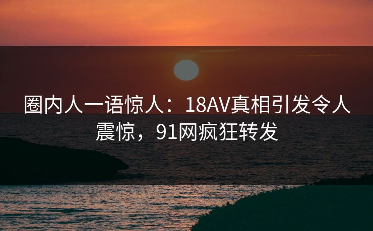 圈内人一语惊人：18AV真相引发令人震惊，91网疯狂转发