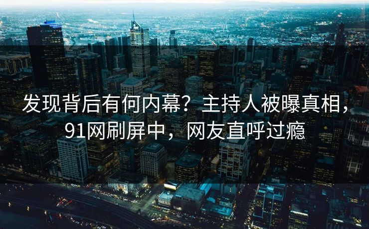 发现背后有何内幕？主持人被曝真相，91网刷屏中，网友直呼过瘾
