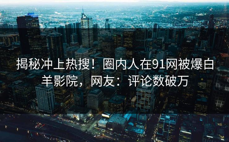 揭秘冲上热搜！圈内人在91网被爆白羊影院，网友：评论数破万