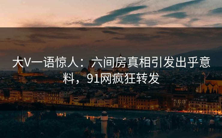 大V一语惊人：六间房真相引发出乎意料，91网疯狂转发