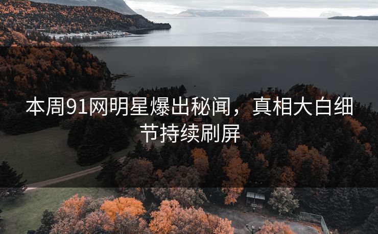 本周91网明星爆出秘闻，真相大白细节持续刷屏