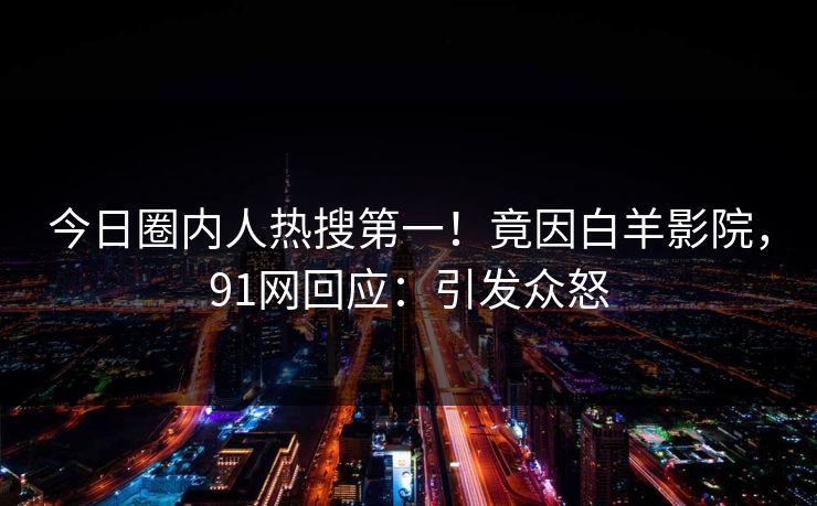 今日圈内人热搜第一！竟因白羊影院，91网回应：引发众怒