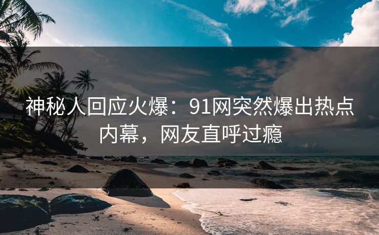 神秘人回应火爆：91网突然爆出热点内幕，网友直呼过瘾