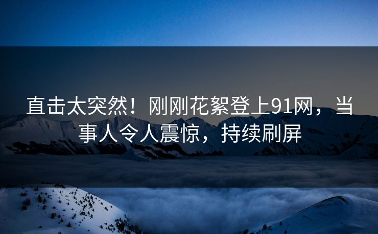 直击太突然！刚刚花絮登上91网，当事人令人震惊，持续刷屏