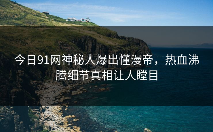 今日91网神秘人爆出懂漫帝，热血沸腾细节真相让人瞠目