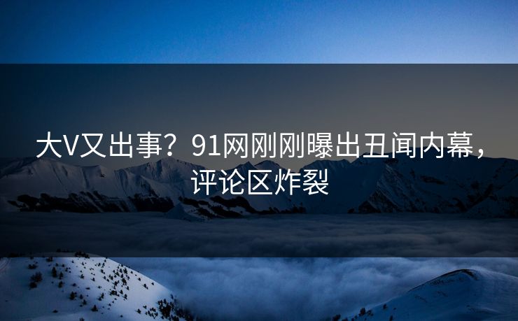 大V又出事？91网刚刚曝出丑闻内幕，评论区炸裂