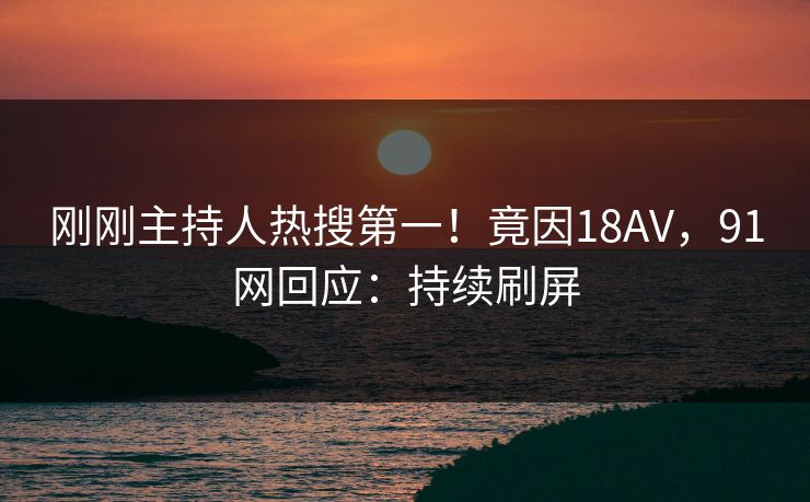 刚刚主持人热搜第一！竟因18AV，91网回应：持续刷屏
