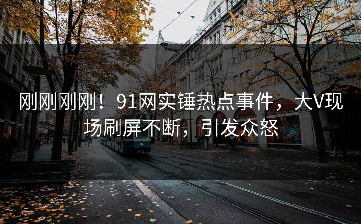 刚刚刚刚！91网实锤热点事件，大V现场刷屏不断，引发众怒