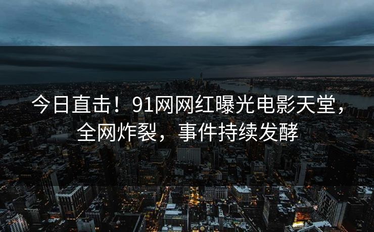 今日直击！91网网红曝光电影天堂，全网炸裂，事件持续发酵