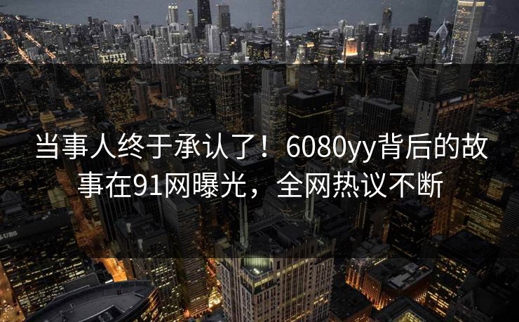 当事人终于承认了！6080yy背后的故事在91网曝光，全网热议不断
