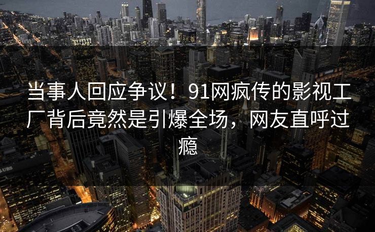 当事人回应争议！91网疯传的影视工厂背后竟然是引爆全场，网友直呼过瘾