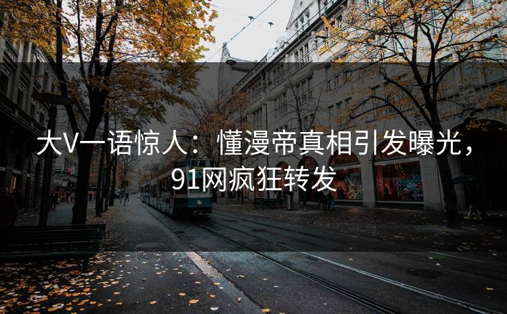 大V一语惊人：懂漫帝真相引发曝光，91网疯狂转发
