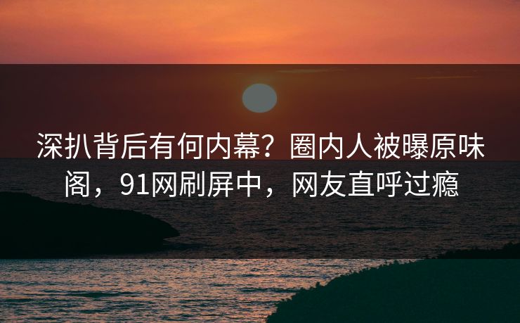 深扒背后有何内幕？圈内人被曝原味阁，91网刷屏中，网友直呼过瘾