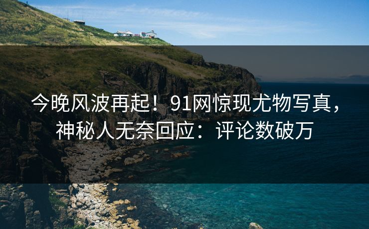 今晚风波再起！91网惊现尤物写真，神秘人无奈回应：评论数破万