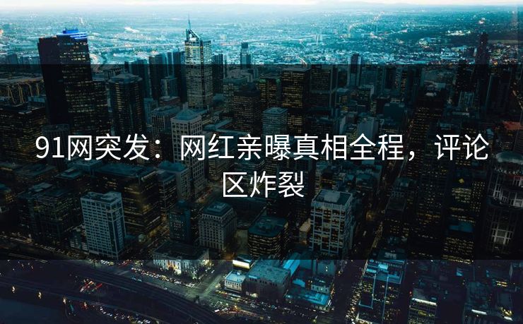 91网突发：网红亲曝真相全程，评论区炸裂