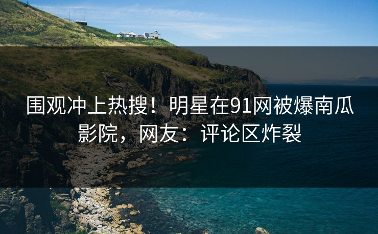 围观冲上热搜！明星在91网被爆南瓜影院，网友：评论区炸裂