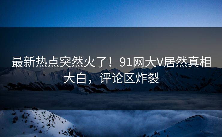 最新热点突然火了！91网大V居然真相大白，评论区炸裂