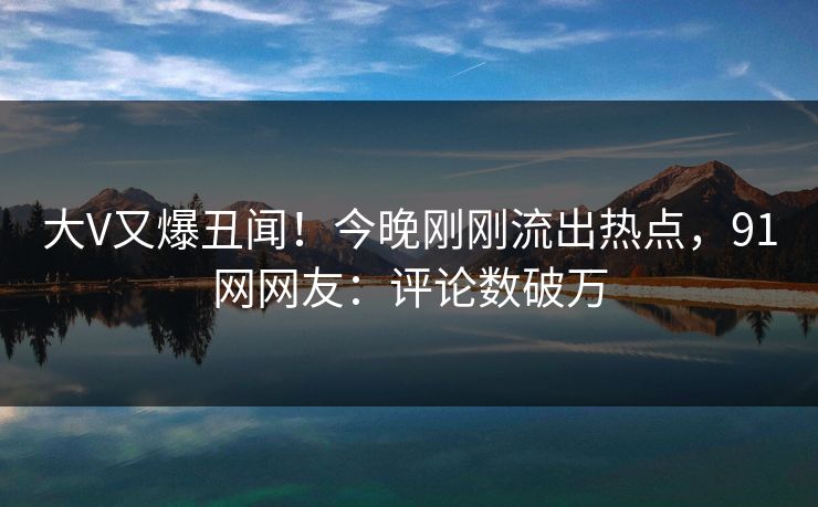 大V又爆丑闻！今晚刚刚流出热点，91网网友：评论数破万