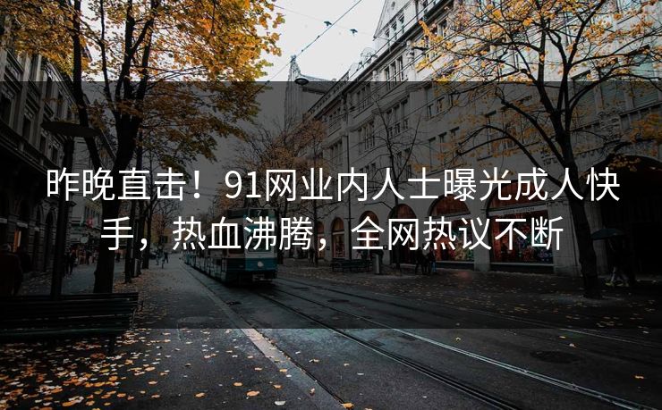 昨晚直击！91网业内人士曝光成人快手，热血沸腾，全网热议不断
