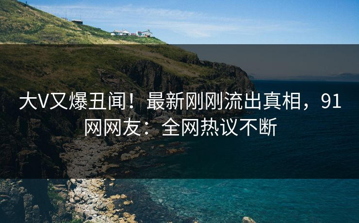 大V又爆丑闻！最新刚刚流出真相，91网网友：全网热议不断