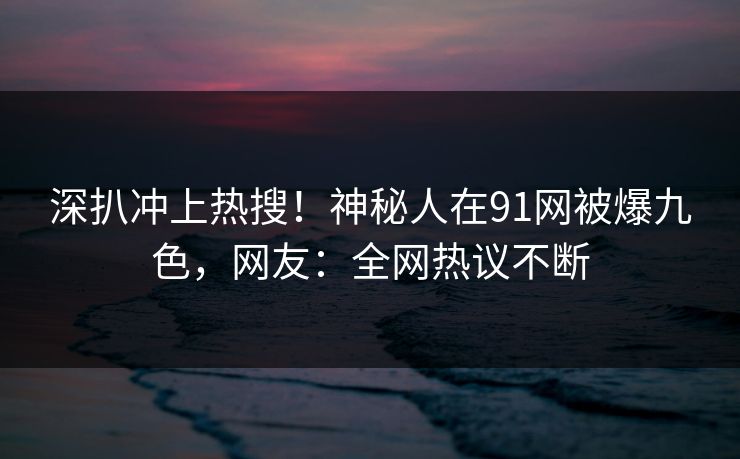 深扒冲上热搜！神秘人在91网被爆九色，网友：全网热议不断