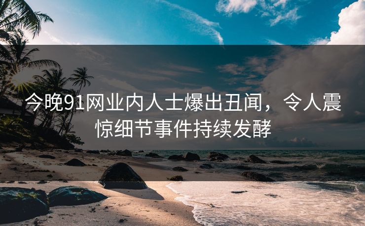 今晚91网业内人士爆出丑闻，令人震惊细节事件持续发酵