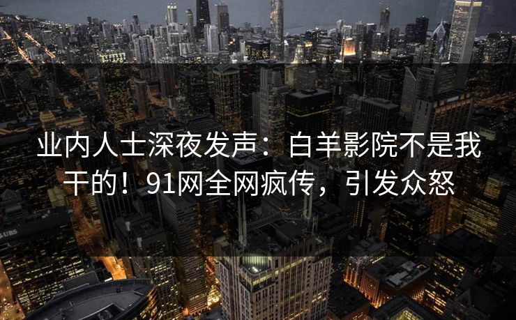 业内人士深夜发声：白羊影院不是我干的！91网全网疯传，引发众怒