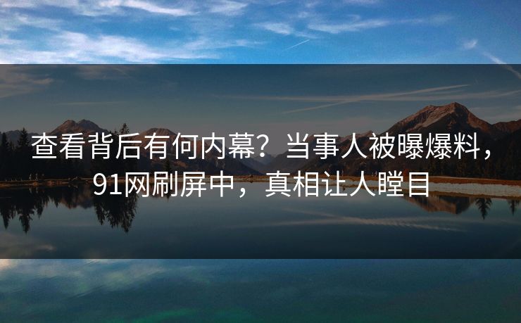 查看背后有何内幕？当事人被曝爆料，91网刷屏中，真相让人瞠目