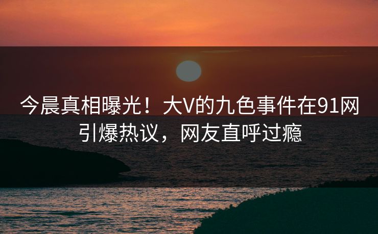 今晨真相曝光！大V的九色事件在91网引爆热议，网友直呼过瘾
