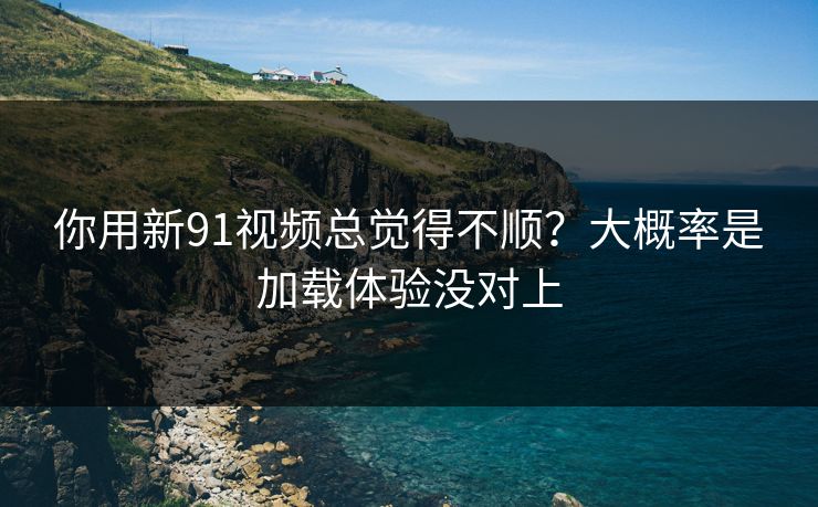 你用新91视频总觉得不顺？大概率是加载体验没对上