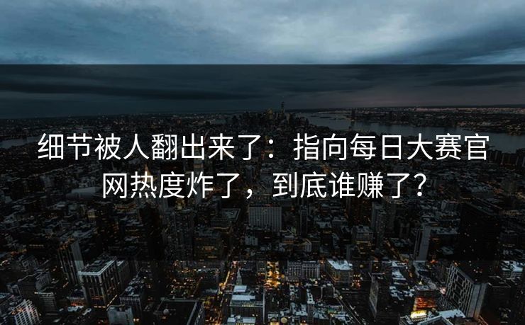 细节被人翻出来了：指向每日大赛官网热度炸了，到底谁赚了？
