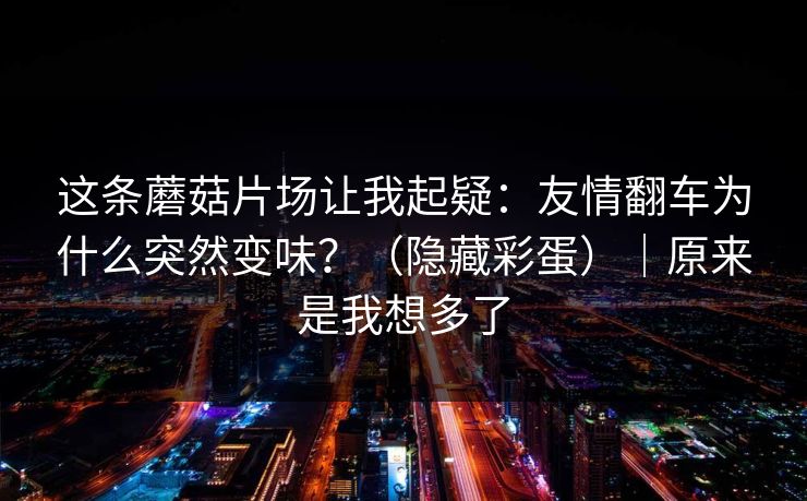 这条蘑菇片场让我起疑:友情翻车为什么突然变味?(隐藏彩蛋)|原来是我想多了