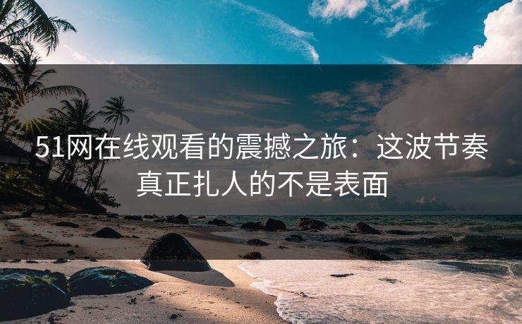 51网在线观看的震撼之旅：这波节奏真正扎人的不是表面