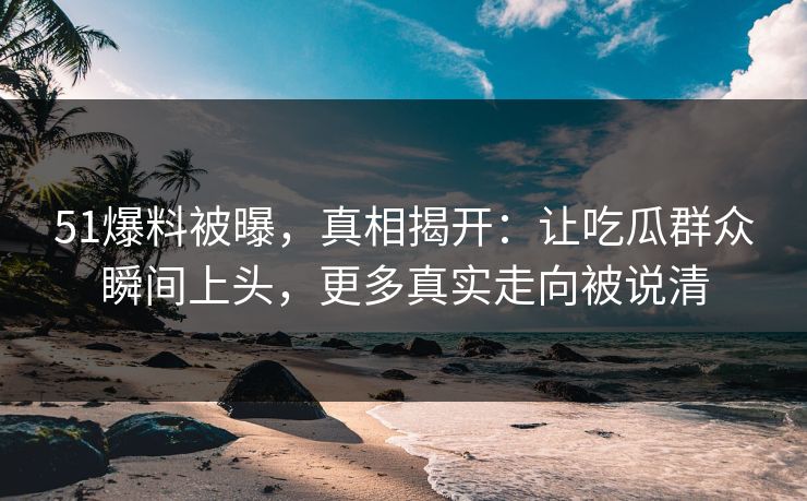 51爆料被曝，真相揭开：让吃瓜群众瞬间上头，更多真实走向被说清